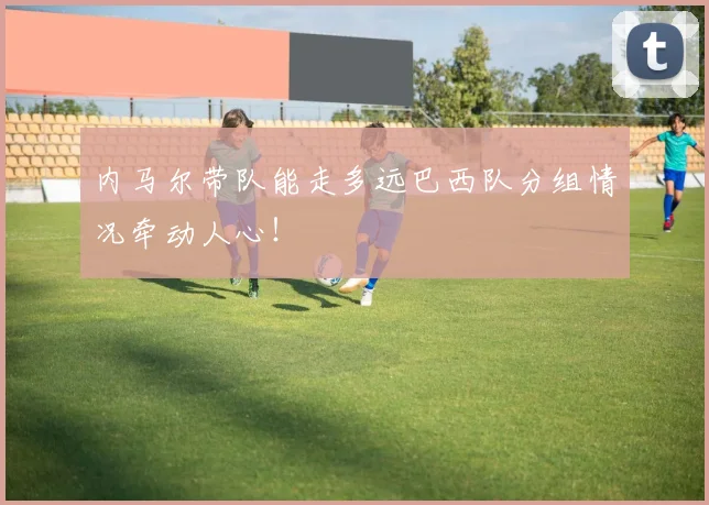 内马尔带队能走多远巴西队分组情况牵动人心!